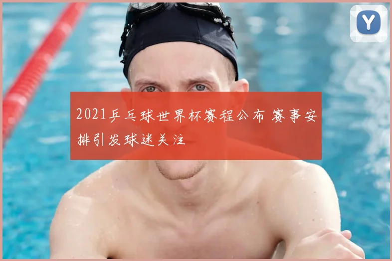2021乒乓球世界杯赛程公布 赛事安排引发球迷关注