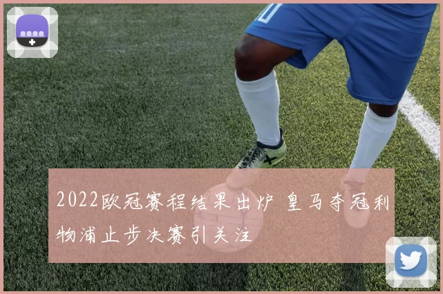 2022欧冠赛程结果出炉 皇马夺冠利物浦止步决赛引关注