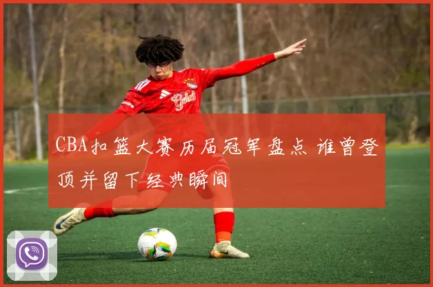 CBA扣篮大赛历届冠军盘点 谁曾登顶并留下经典瞬间
