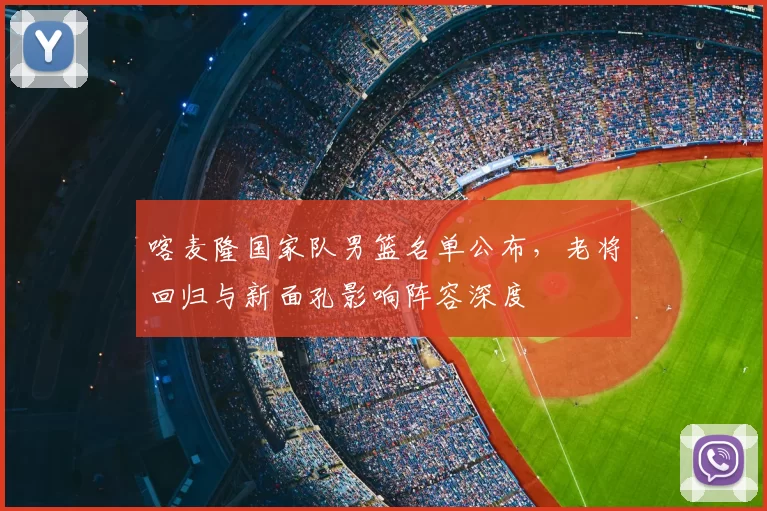 喀麦隆国家队男篮名单公布，老将回归与新面孔影响阵容深度