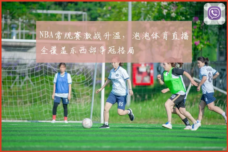 NBA常规赛激战升温，泡泡体育直播全覆盖东西部争冠格局