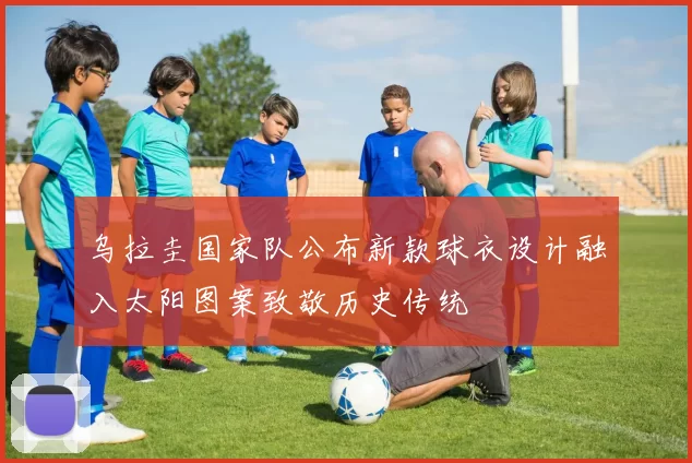 乌拉圭国家队公布新款球衣设计融入太阳图案致敬历史传统