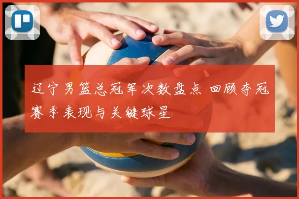辽宁男篮总冠军次数盘点 回顾夺冠赛季表现与关键球星
