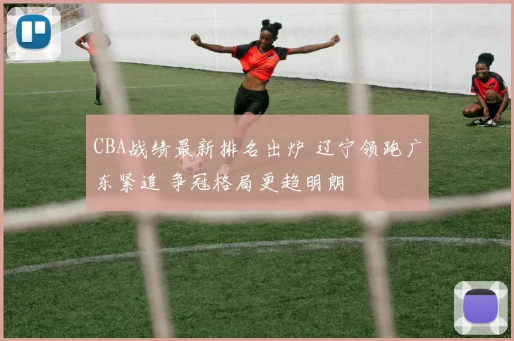 CBA战绩最新排名出炉 辽宁领跑广东紧追 争冠格局更趋明朗