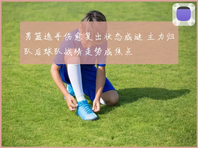 男篮选手伤愈复出状态成谜 主力归队后球队战绩走势成焦点