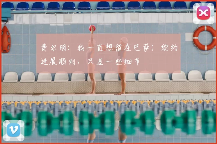 费尔明：我一直想留在巴萨；续约进展顺利，只差一些细节