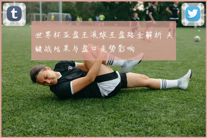 世界杯亚盘王滚球王盘路全解析 关键战结果与盘口走势影响