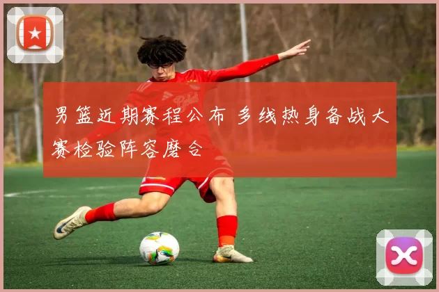 男篮近期赛程公布 多线热身备战大赛检验阵容磨合