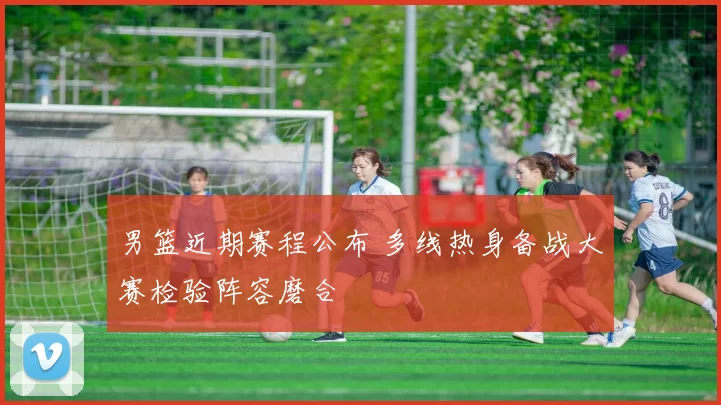 男篮近期赛程公布 多线热身备战大赛检验阵容磨合