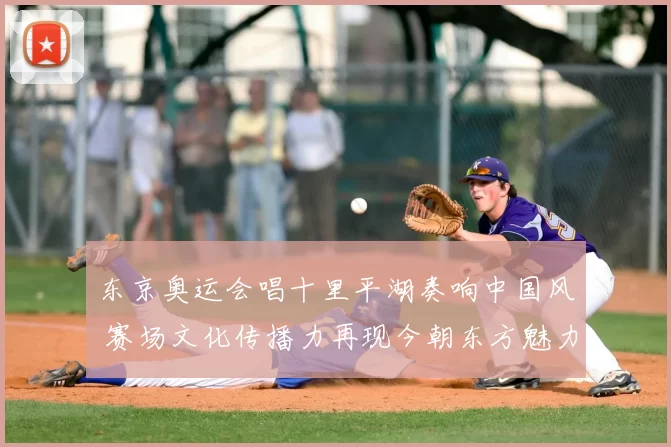 东京奥运会唱十里平湖奏响中国风 赛场文化传播力再现今朝东方魅力