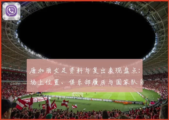 唐加丽女足资料与复出表现盘点：场上位置、俱乐部履历与国家队贡献