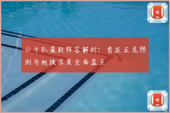 公牛队最新阵容解析：首发五虎预测与轮换深度全面盘点