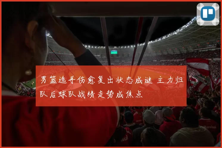 男篮选手伤愈复出状态成谜 主力归队后球队战绩走势成焦点