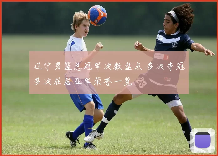 辽宁男篮总冠军次数盘点 多次夺冠多次屈居亚军荣誉一览