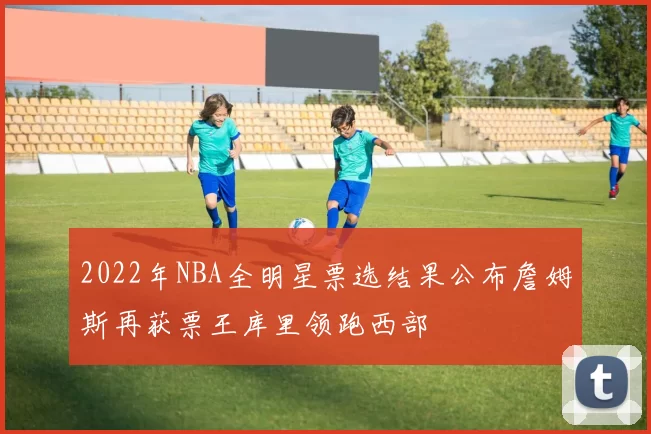 2022年NBA全明星票选结果公布詹姆斯再获票王库里领跑西部