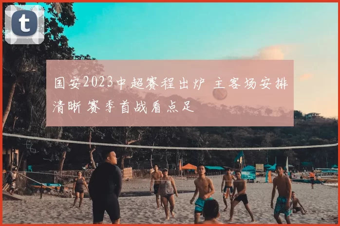 国安2023中超赛程出炉 主客场安排清晰 赛季首战看点足