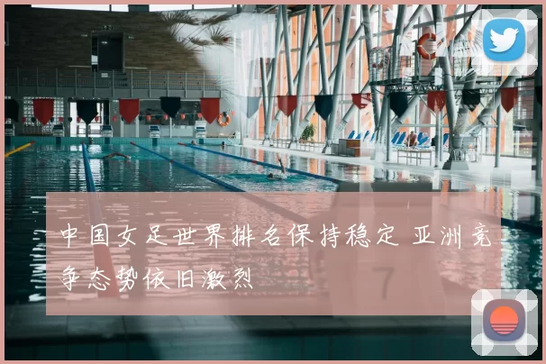 中国女足世界排名保持稳定 亚洲竞争态势依旧激烈