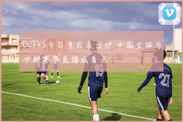 CCTV5今日节目表出炉 中国女排与中超赛事直播成看点
