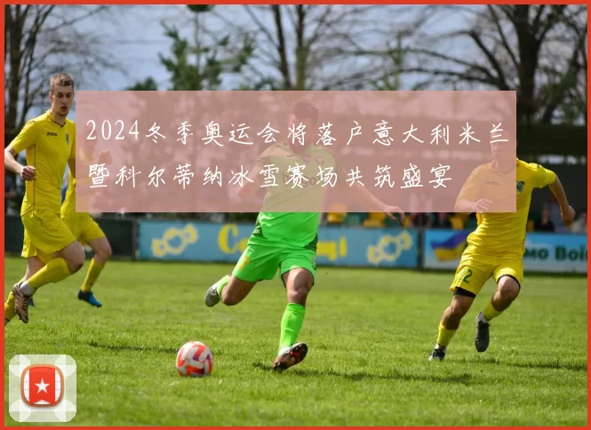 2024冬季奥运会将落户意大利米兰暨科尔蒂纳冰雪赛场共筑盛宴