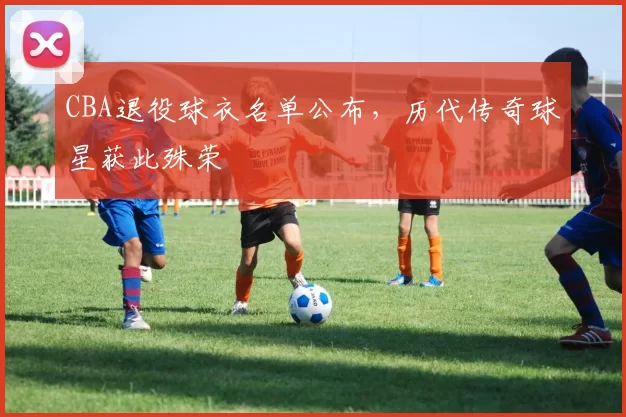 CBA退役球衣名单公布,历代传奇球星获此殊荣