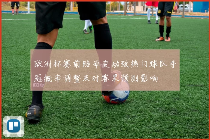 欧洲杯赛前赔率变动致热门球队夺冠概率调整及对赛果预测影响