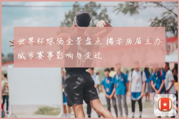 世界杯球场全景盘点 揭示历届主办城市赛事影响与变迁