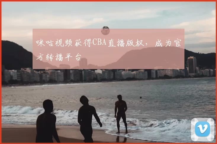 咪咕视频获得CBA直播版权，成为官方转播平台