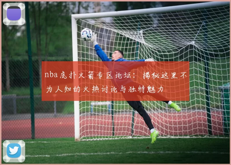 nba虎扑火箭专区论坛：揭秘这里不为人知的火热讨论与独特魅力