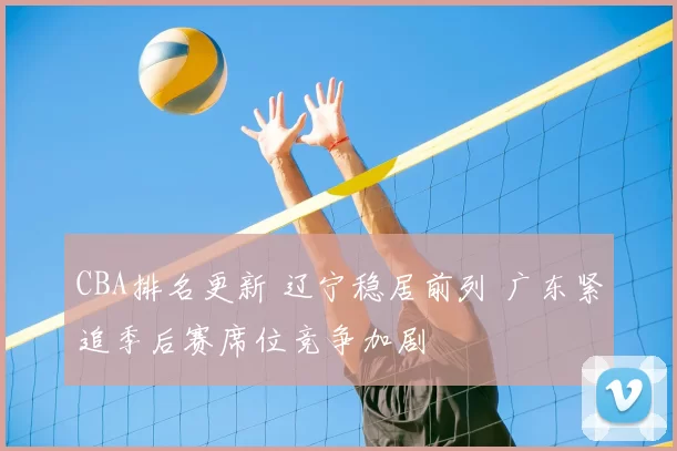CBA排名更新 辽宁稳居前列 广东紧追季后赛席位竞争加剧