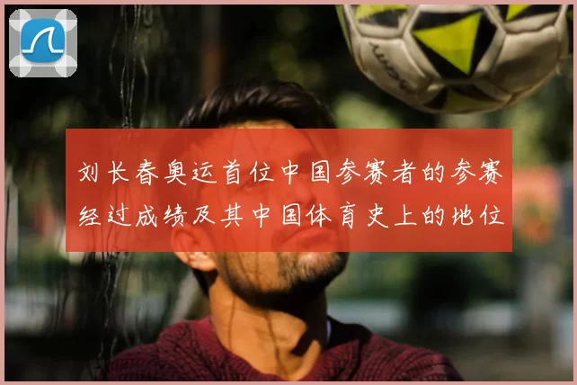 刘长春奥运首位中国参赛者的参赛经过成绩及其中国体育史上的地位回顾