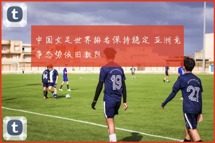 中国女足世界排名保持稳定 亚洲竞争态势依旧激烈