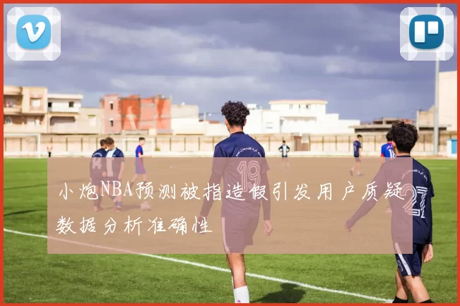 小炮NBA预测被指造假引发用户质疑数据分析准确性