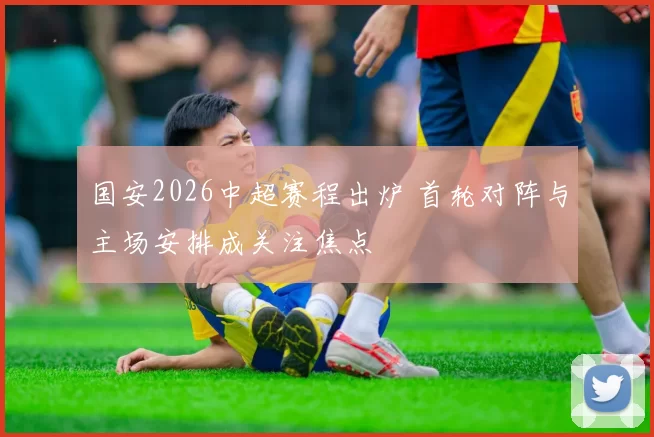 国安2026中超赛程出炉 首轮对阵与主场安排成关注焦点