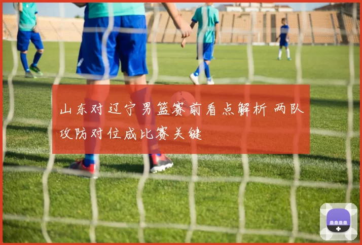 山东对辽宁男篮赛前看点解析 两队攻防对位成比赛关键