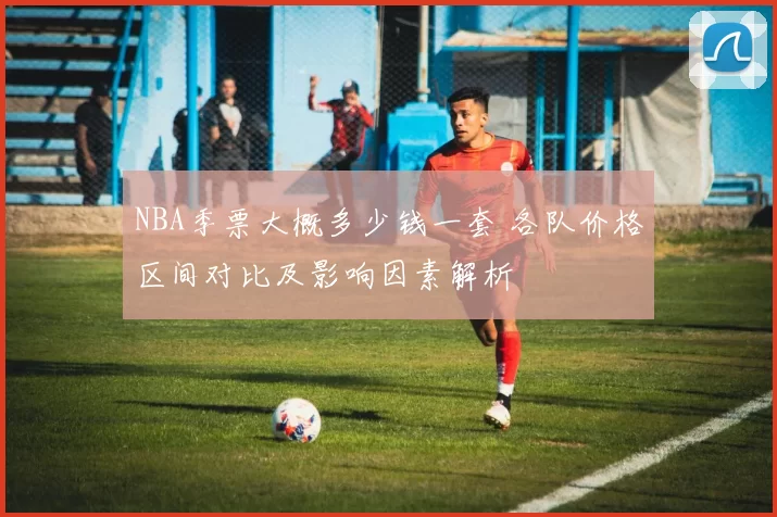 NBA季票大概多少钱一套 各队价格区间对比及影响因素解析