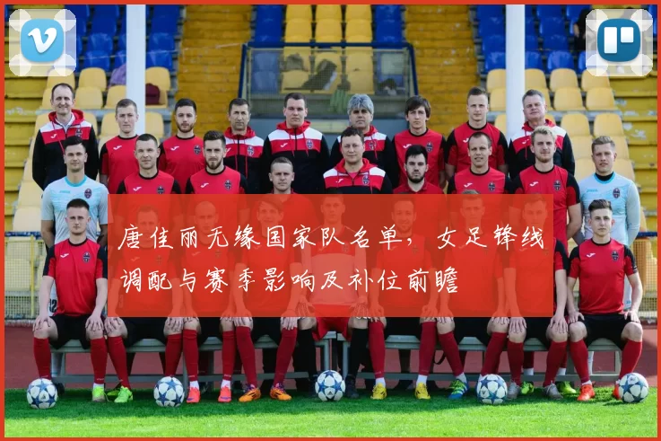 唐佳丽无缘国家队名单，女足锋线调配与赛季影响及补位前瞻