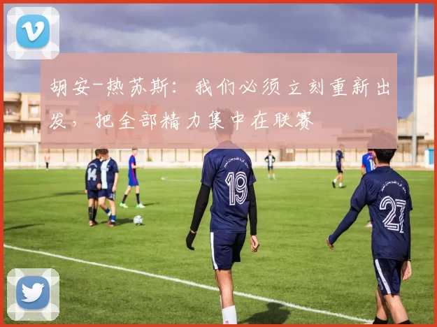 胡安-热苏斯：我们必须立刻重新出发，把全部精力集中在联赛