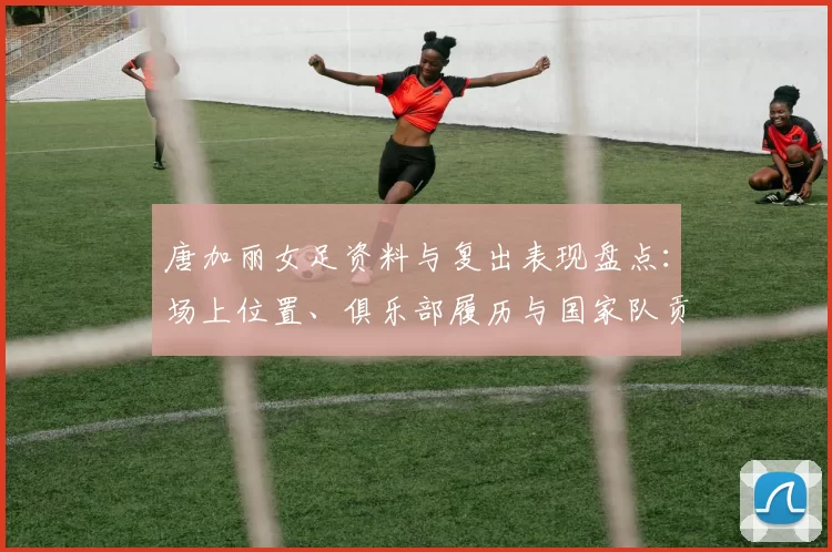 唐加丽女足资料与复出表现盘点：场上位置、俱乐部履历与国家队贡献
