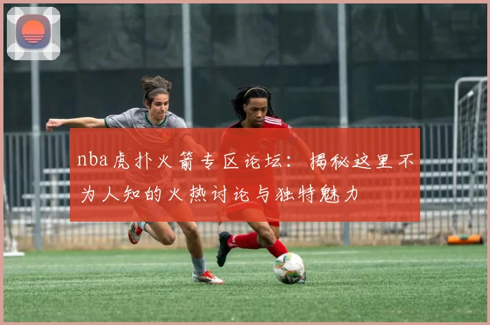 nba虎扑火箭专区论坛：揭秘这里不为人知的火热讨论与独特魅力
