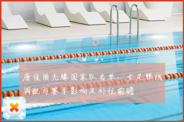 唐佳丽无缘国家队名单，女足锋线调配与赛季影响及补位前瞻