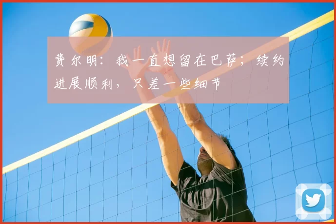 费尔明：我一直想留在巴萨；续约进展顺利，只差一些细节