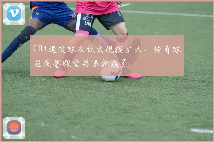 CBA退役球衣仪式规模扩大，传奇球星荣誉殿堂再添新成员