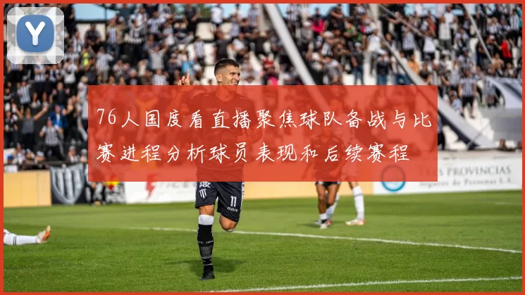 76人国度看直播聚焦球队备战与比赛进程分析球员表现和后续赛程