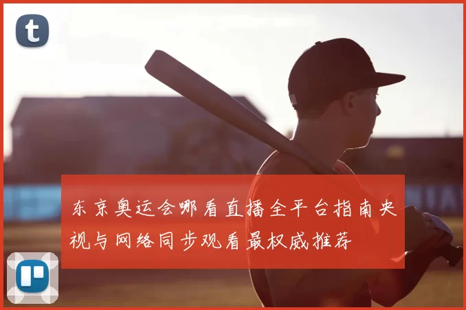 东京奥运会哪看直播全平台指南央视与网络同步观看最权威推荐