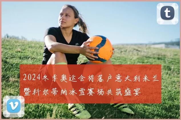 2024冬季奥运会将落户意大利米兰暨科尔蒂纳冰雪赛场共筑盛宴