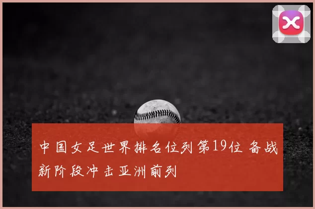 中国女足世界排名位列第19位 备战新阶段冲击亚洲前列