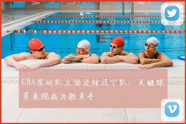 CBA深圳队主场逆转辽宁队，关键球员表现成为胜负手