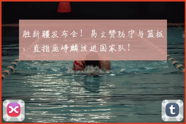 胜新疆发布会！易立赞防守与篮板，直指庞峥麟该进国家队！