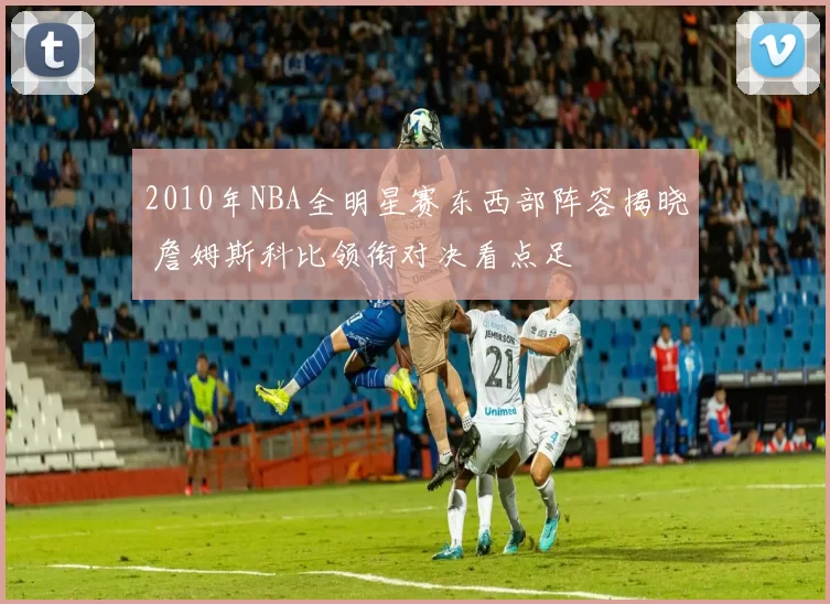 2010年NBA全明星赛东西部阵容揭晓 詹姆斯科比领衔对决看点足