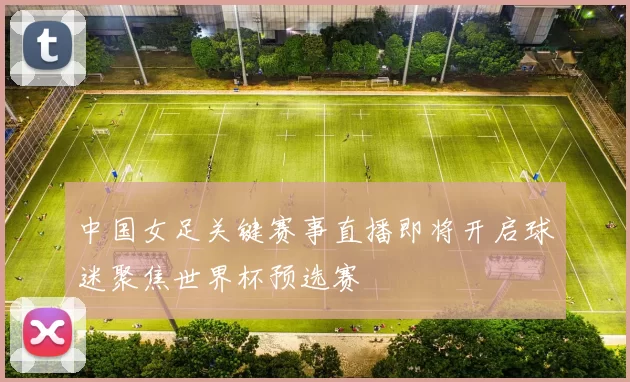 中国女足关键赛事直播即将开启球迷聚焦世界杯预选赛